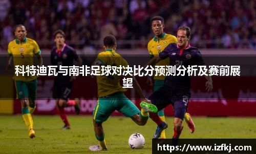 科特迪瓦与南非足球对决比分预测分析及赛前展望